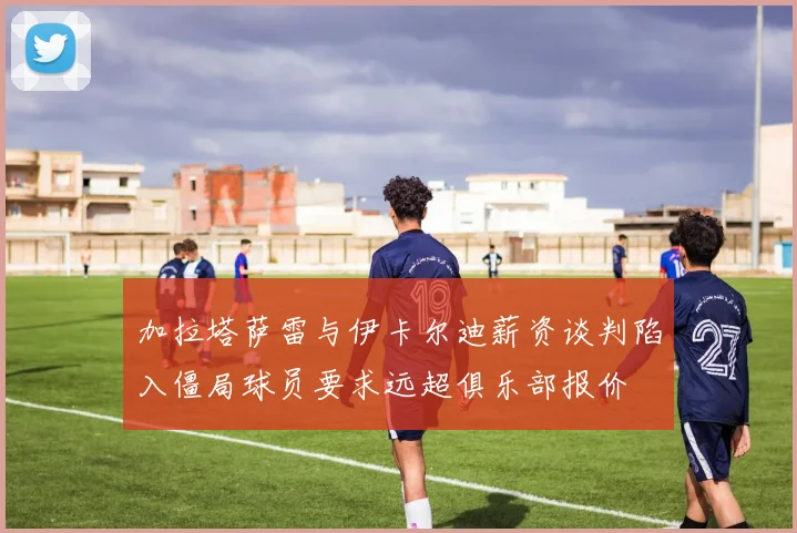 加拉塔萨雷与伊卡尔迪薪资谈判陷入僵局球员要求远超俱乐部报价