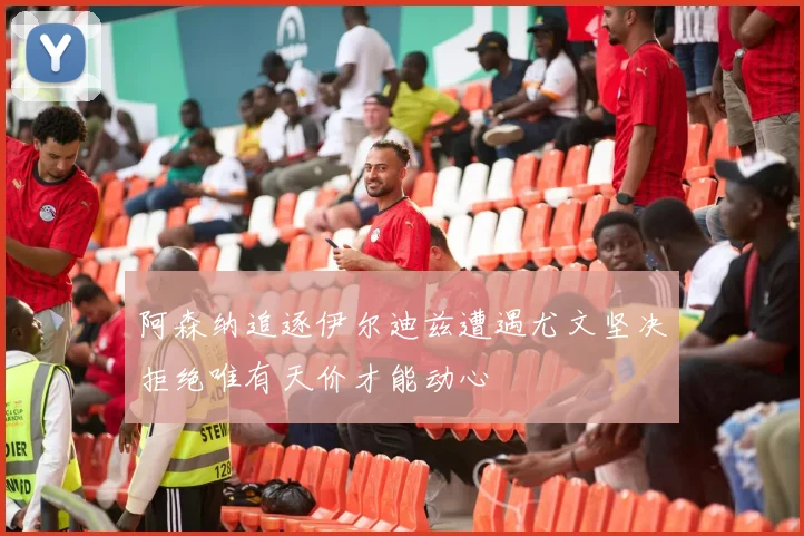 阿森纳追逐伊尔迪兹遭遇尤文坚决拒绝唯有天价才能动心